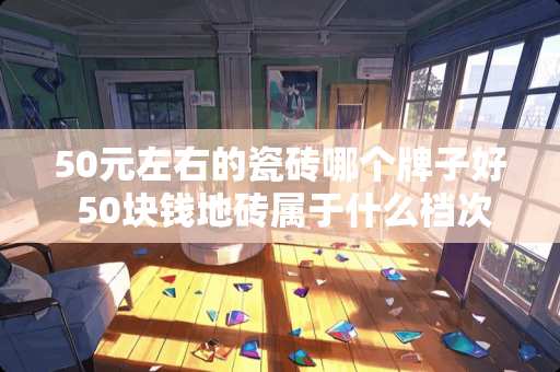 50元左右的瓷砖哪个牌子好 50块钱地砖属于什么档次