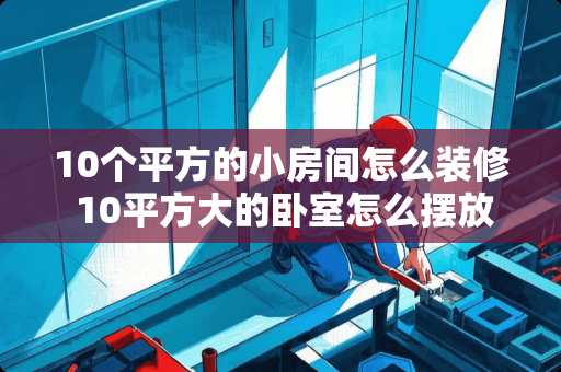 10个平方的小房间怎么装修 10平方大的卧室怎么摆放床和衣柜