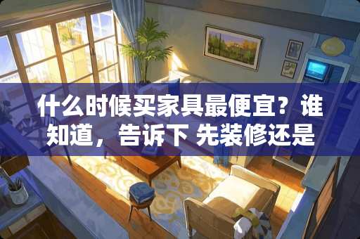 什么时候买家具最便宜？谁知道，告诉下 先装修还是先买家具