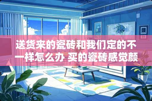 送货来的瓷砖和我们定的不一样怎么办 买的瓷砖感觉颜色太深可以换货吗