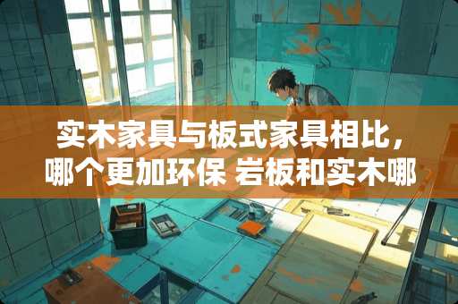 实木家具与板式家具相比，哪个更加环保 岩板和实木哪个好