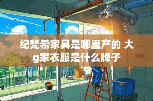 纪梵希家具是哪里产的 大g家衣服是什么牌子