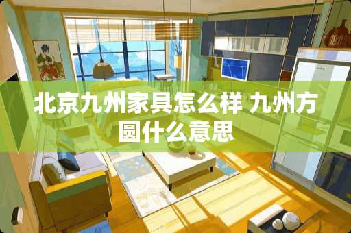 北京九州家具怎么样 九州方圆什么意思