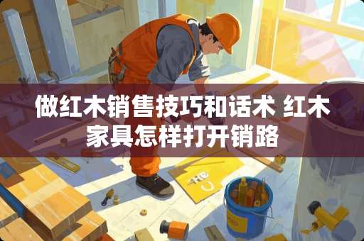 做红木销售技巧和话术 红木家具怎样打开销路