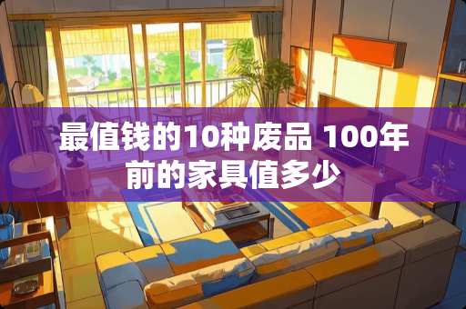 最值钱的10种废品 100年前的家具值多少