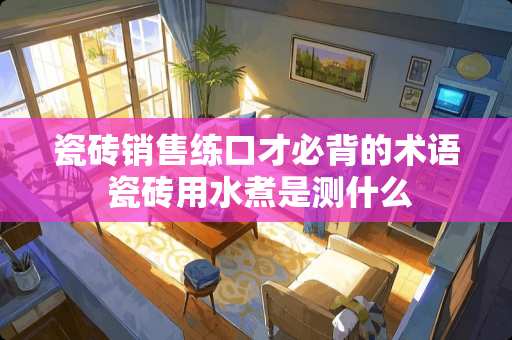 瓷砖销售练口才必背的术语 瓷砖用水煮是测什么