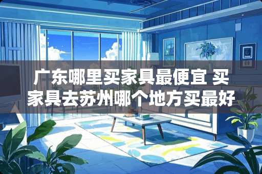 广东哪里买家具最便宜 买家具去苏州哪个地方买最好最划算