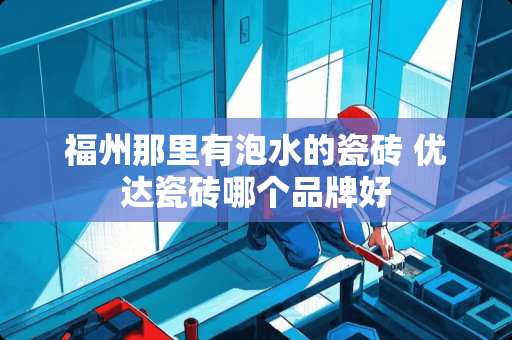 福州那里有泡水的瓷砖 优达瓷砖哪个品牌好