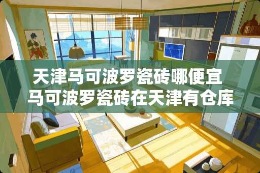 天津马可波罗瓷砖哪便宜 马可波罗瓷砖在天津有仓库吗