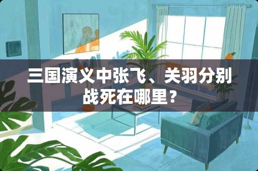 三国演义中张飞、关羽分别战死在哪里？