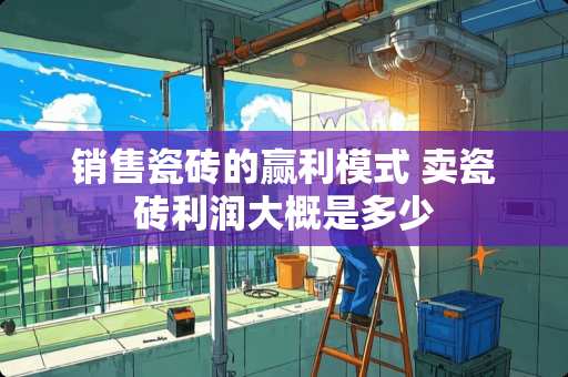 销售瓷砖的赢利模式 卖瓷砖利润大概是多少