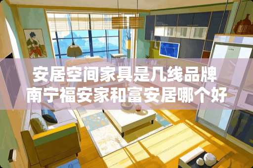 安居空间家具是几线品牌 南宁福安家和富安居哪个好