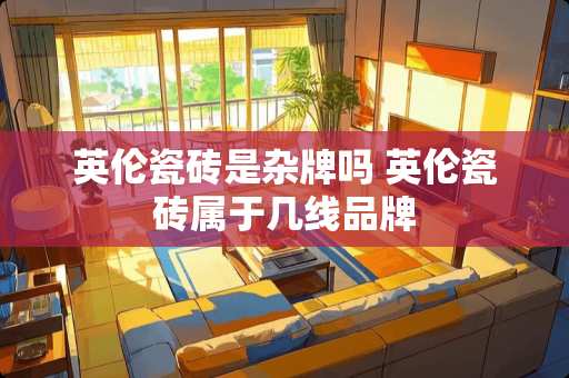 英伦瓷砖是杂牌吗 英伦瓷砖属于几线品牌