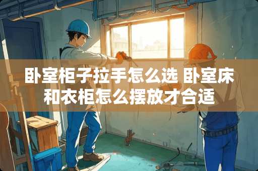 卧室柜子拉手怎么选 卧室床和衣柜怎么摆放才合适
