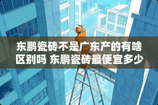 东鹏瓷砖不是广东产的有啥区别吗 东鹏瓷砖最便宜多少钱一平方