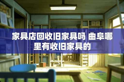 家具店回收旧家具吗 曲阜哪里有收旧家具的