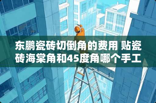 东鹏瓷砖切倒角的费用 贴瓷砖海棠角和45度角哪个手工贵