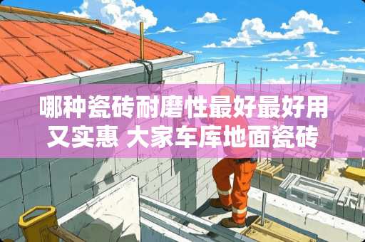 哪种瓷砖耐磨性最好最好用又实惠 大家车库地面瓷砖用哪种比较好