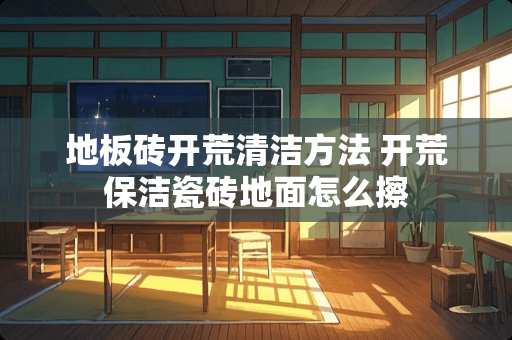 地板砖开荒清洁方法 开荒保洁瓷砖地面怎么擦