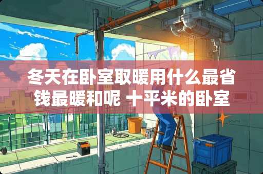 冬天在卧室取暖用什么最省钱最暖和呢 十平米的卧室用什么取暖划算