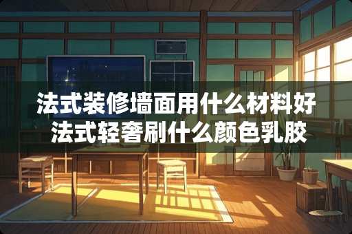 法式装修墙面用什么材料好 法式轻奢刷什么颜色*胶漆好看