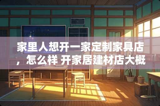 家里人想开一家定制家具店，怎么样 开家居建材店大概要多少钱