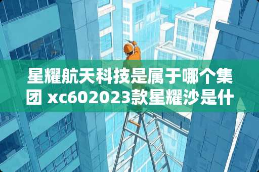 星耀航天科技是属于哪个集团 xc602023款星耀沙是什么颜色