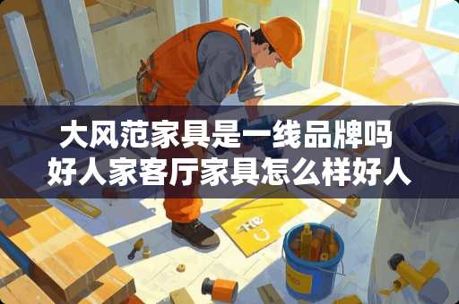大风范家具是一线品牌吗 好人家客厅家具怎么样好人家客厅家具好不好