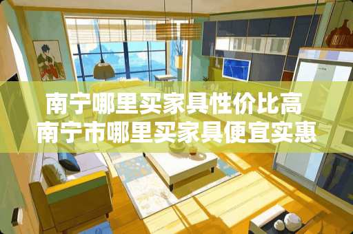 南宁哪里买家具性价比高 南宁市哪里买家具便宜实惠