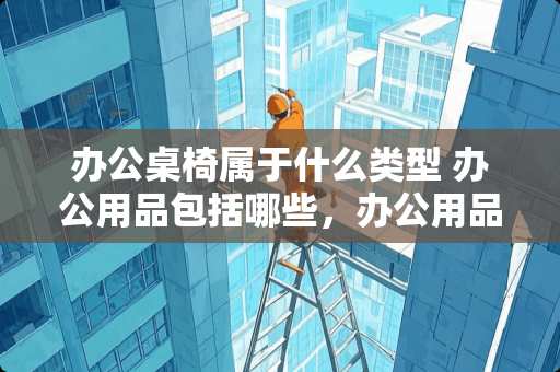 办公桌椅属于什么类型 办公用品包括哪些，办公用品分别有哪些种类