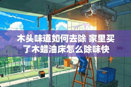 木头味道如何去除 家里买了木蜡油床怎么除味快