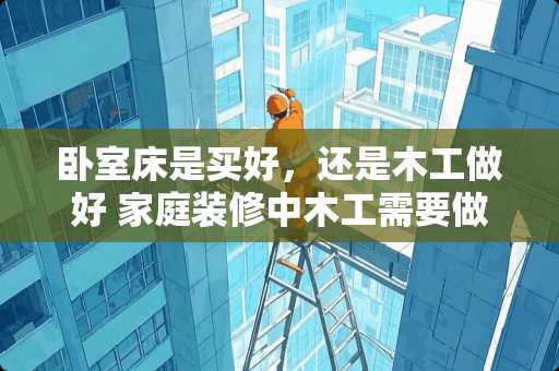 卧室床是买好，还是木工做好 家庭装修中木工需要做哪些工作