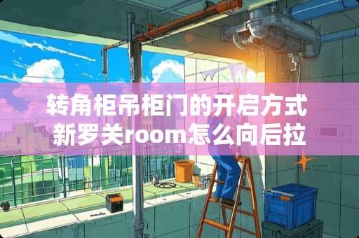 转角柜吊柜门的开启方式 新罗关room怎么向后拉