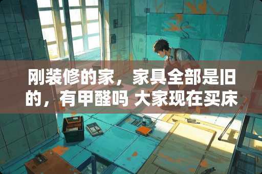 刚装修的家，家具全部是旧的，有甲醛吗 大家现在买床是买定制的还是现成的呢？为什么