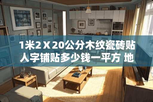 1米2Ⅹ20公分木纹瓷砖贴人字铺贴多少钱一平方 地胶和地砖哪一个贵