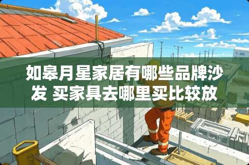 如皋月星家居有哪些品牌沙发 买家具去哪里买比较放心？如何挑选家具