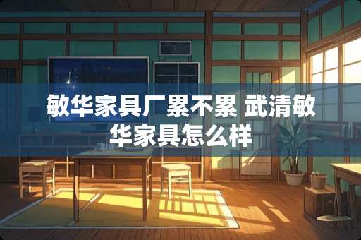 敏华家具厂累不累 武清敏华家具怎么样