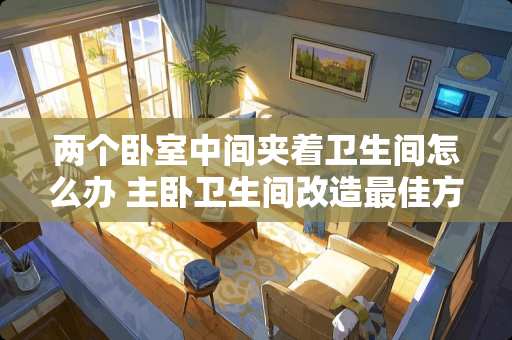 两个卧室中间夹着卫生间怎么办 主卧卫生间改造最佳方案