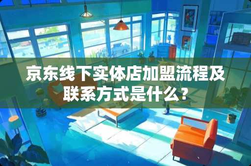 京东线下实体店加盟流程及联系方式是什么？