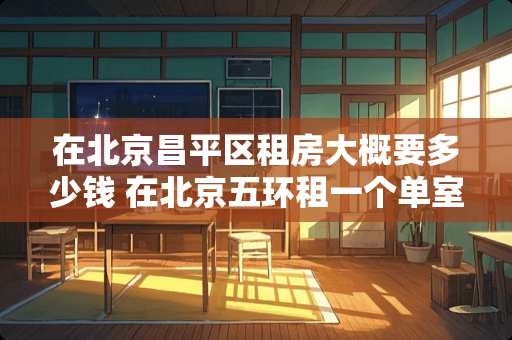 在北京昌平区租房大概要多少钱 在北京五环租一个单室通常需要多少钱