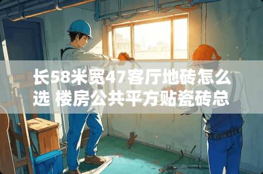 长58米宽47客厅地砖怎么选 楼房公共平方贴瓷砖总承包价多少钱一平方