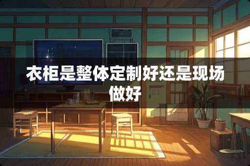 衣柜是整体定制好还是现场做好