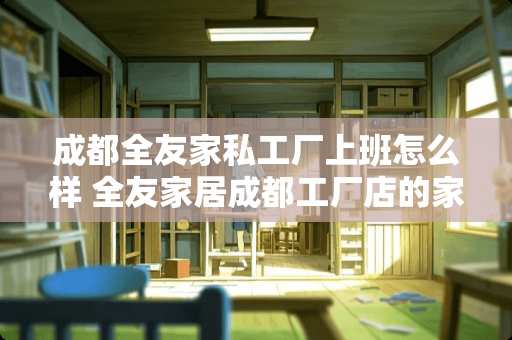 成都全友家私工厂上班怎么样 全友家居成都工厂店的家具怎么样