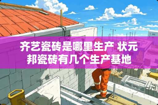 齐艺瓷砖是哪里生产 状元邦瓷砖有几个生产基地