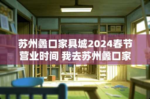 苏州蠡口家具城2024春节营业时间 我去苏州蠡口家具城哪个馆买家具比较好