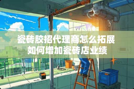 瓷砖胶招代理商怎么拓展 如何增加瓷砖店业绩