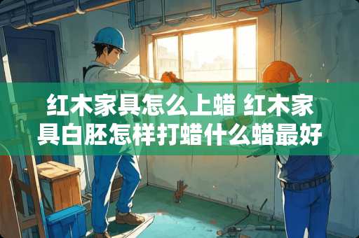 红木家具怎么上蜡 红木家具白胚怎样打蜡什么蜡最好