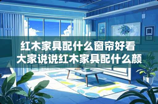 红木家具配什么窗帘好看 大家说说红木家具配什么颜色窗帘好看