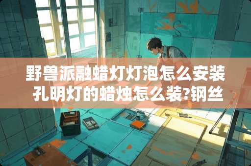 野兽派融蜡灯灯泡怎么安装 孔明灯的蜡烛怎么装?钢丝要剪断