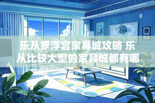 乐从罗浮宫家具城攻略 乐从比较大型的家具城都有哪些?哪家的质量和服务好